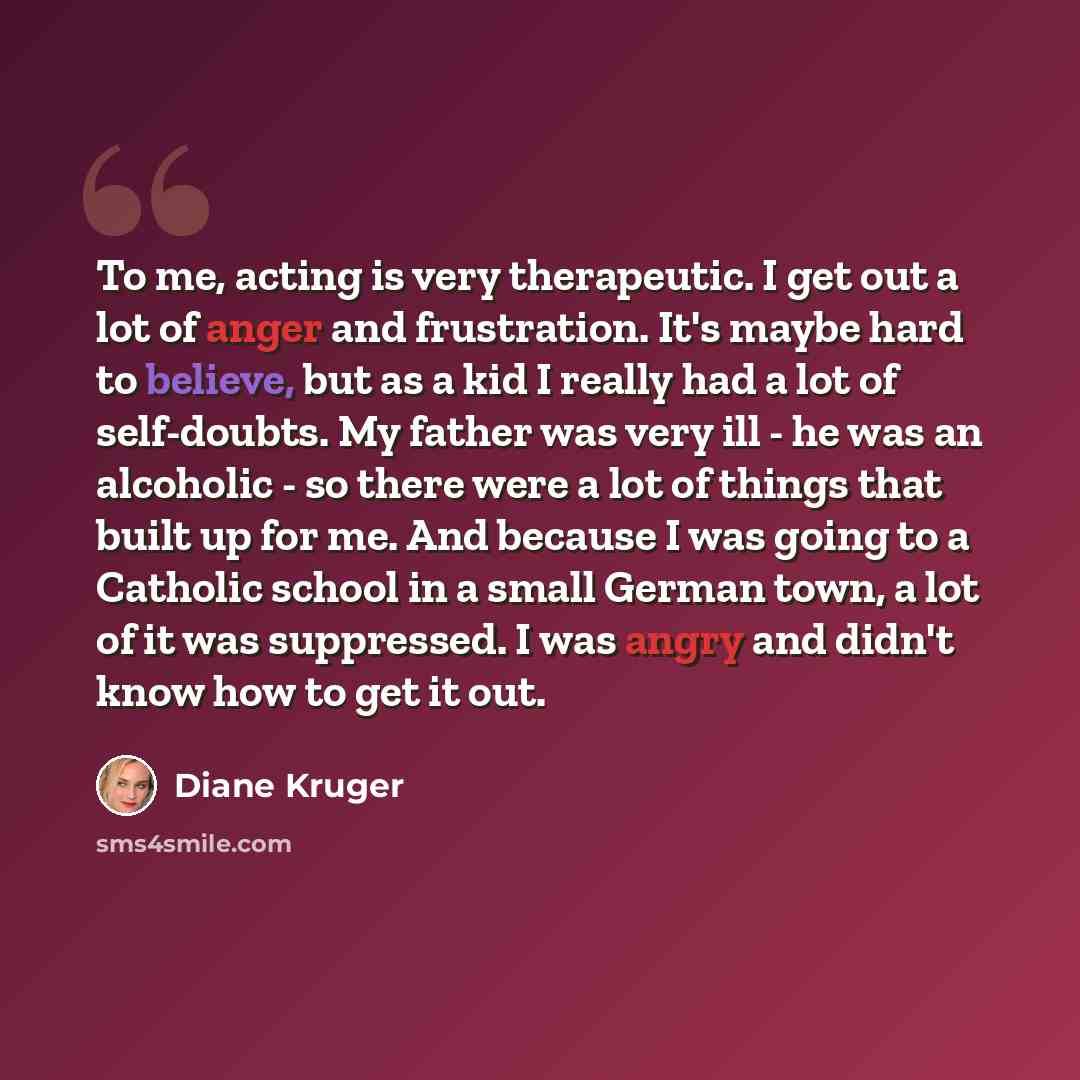 “To me, acting is very therapeutic. I get out a lot of anger and frustration. It's maybe hard to believe, but as a kid I really had a lot of self-doubts. My father was very ill - he was an alcoholic - so there were a lot of things that built up for me. And because I was going to a Catholic school…” quote by Diane Kruger