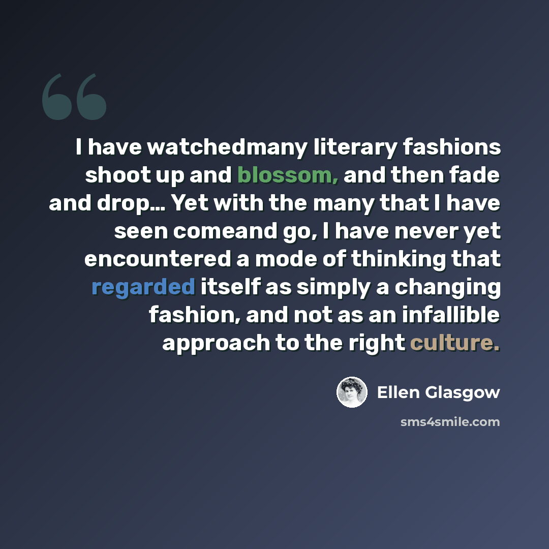 “I have watchedmany literary fashions shoot up and blossom, and then fade and drop… Yet with the many that I have seen comeand go, I have never yet encountered a mode of thinking that regarded itself as simply a changing fashion, and not as an infallible approach to the right culture.” quote by Ellen Glasgow