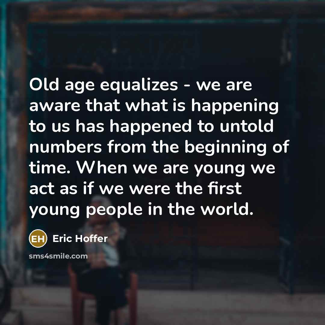 “Old age equalizes - we are aware that what is happening to us has happened to untold numbers from the beginning of time. When we are young we act as if we were the first young people in the world.” quote by Eric Hoffer