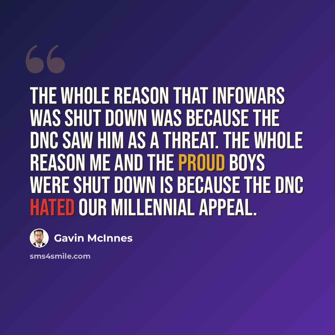 “The whole reason that InfoWars was shut down was because the DNC saw him as a threat. The whole reason me and the Proud Boys were shut down is because the DNC hated our millennial appeal.” quote by Gavin McInnes