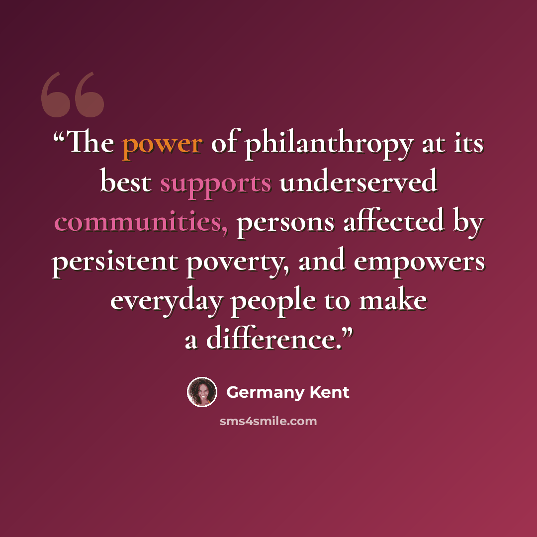 “The power of philanthropy at its best supports underserved communities, persons affected by persistent poverty, and empowers everyday people to make a difference.” quote by Germany Kent