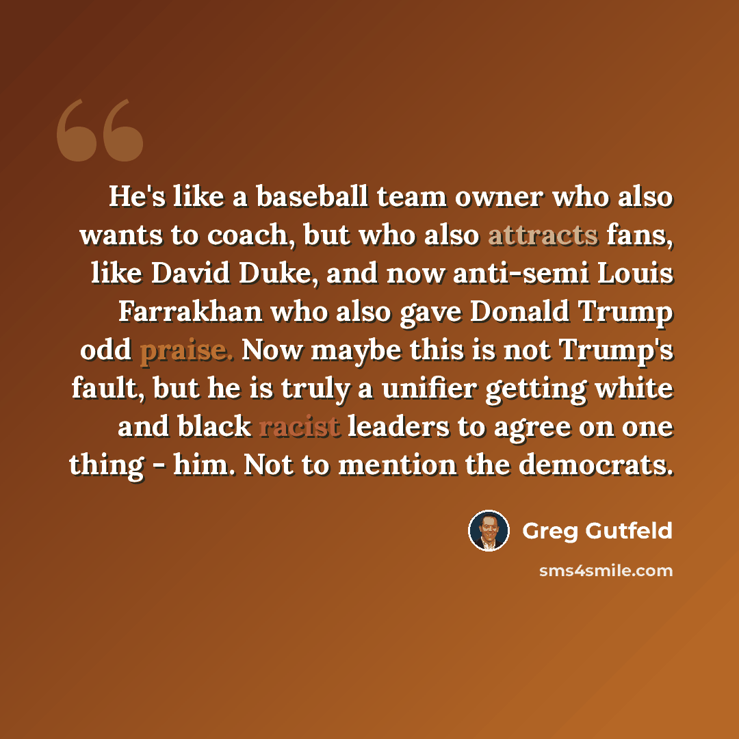 “He's like a baseball team owner who also wants to coach, but who also attracts fans, like David Duke, and now anti-semi Louis Farrakhan who also gave Donald Trump odd praise. Now maybe this is not Trump's fault, but he is truly a unifier getting white and black racist leaders to agree on one thing…” quote by Greg Gutfeld