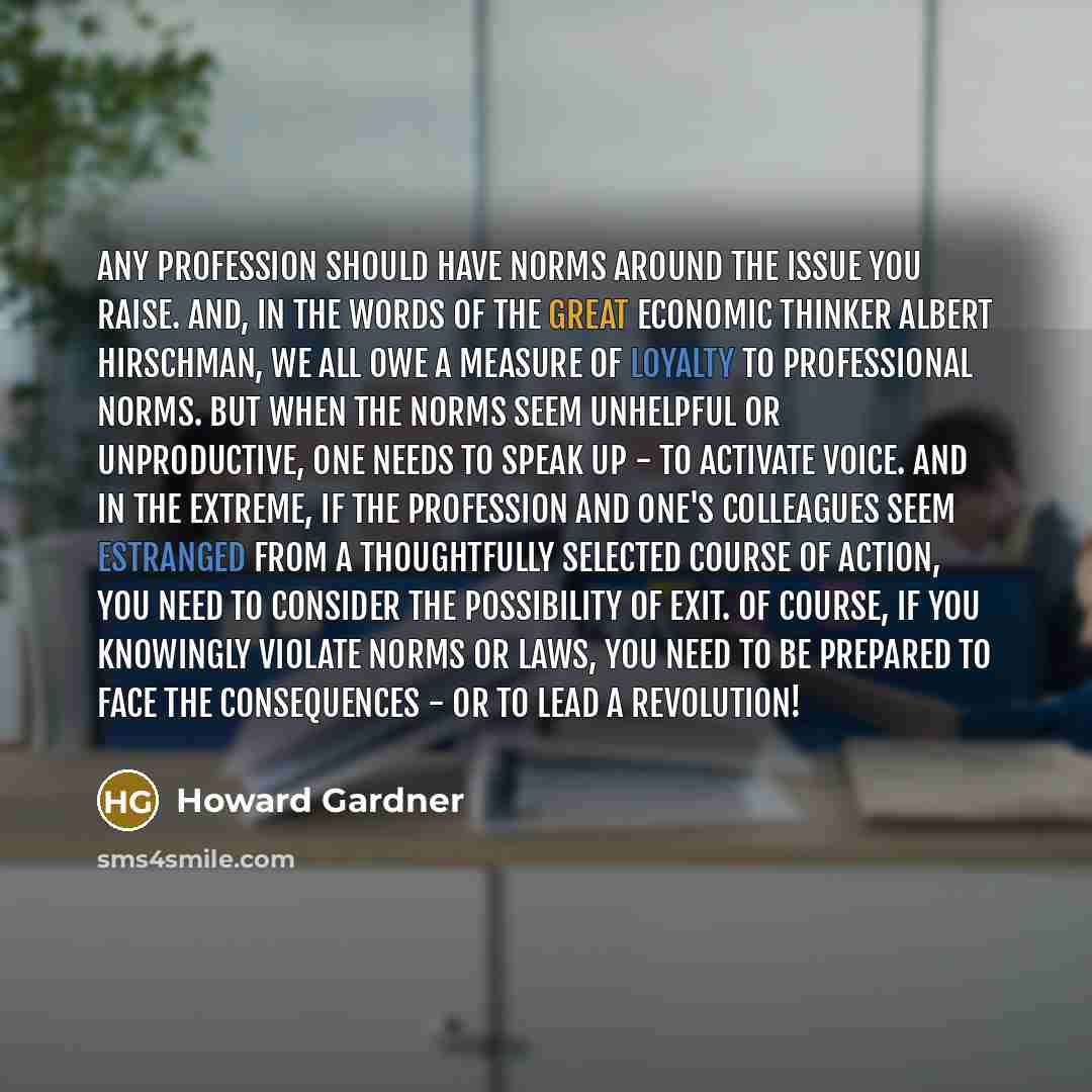 “Any profession should have norms around the issue you raise. And, in the words of the great economic thinker Albert Hirschman, we all owe a measure of loyalty to professional norms. But when the norms seem unhelpful or unproductive, one needs to speak up - to activate voice. And in the extreme, if…” quote by Howard Gardner