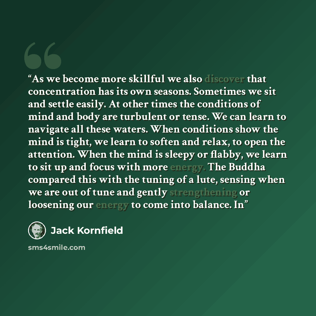 “As we become more skillful we also discover that concentration has its own seasons. Sometimes we sit and settle easily. At other times the conditions of mind and body are turbulent or tense. We can learn to navigate all these waters. When conditions show the mind is tight, we learn to soften and…” quote by Jack Kornfield
