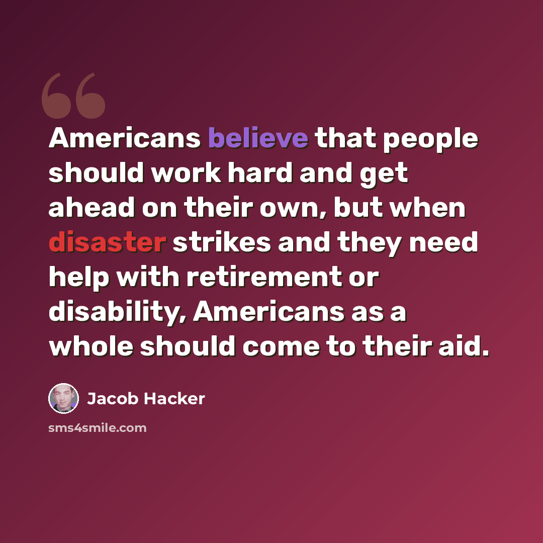 “Americans believe that people should work hard and get ahead on their own, but when disaster strikes and they need help with retirement or disability, Americans as a whole should come to their aid.” quote by Jacob Hacker