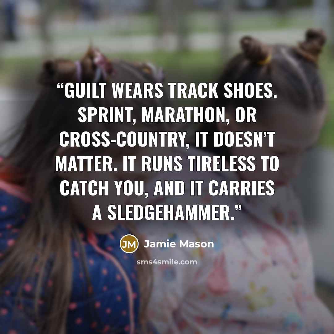 “Guilt wears track shoes. Sprint, marathon, or cross-country, it doesn’t matter. It runs tireless to catch you, and it carries a sledgehammer.” quote by Jamie Mason