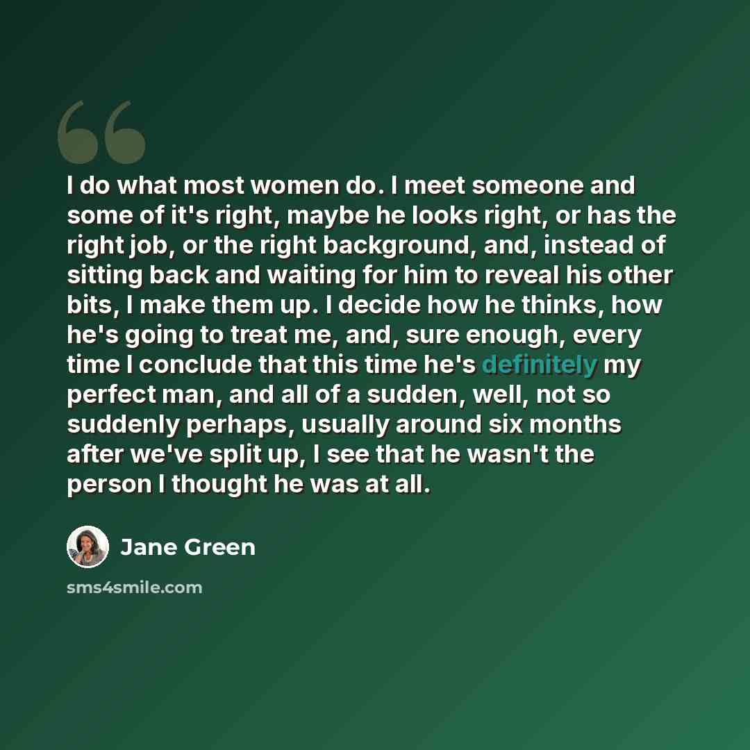 “I do what most women do. I meet someone and some of it's right, maybe he looks right, or has the right job, or the right background, and, instead of sitting back and waiting for him to reveal his other bits, I make them up. I decide how he thinks, how he's going to treat me, and, sure enough…” quote by Jane Green