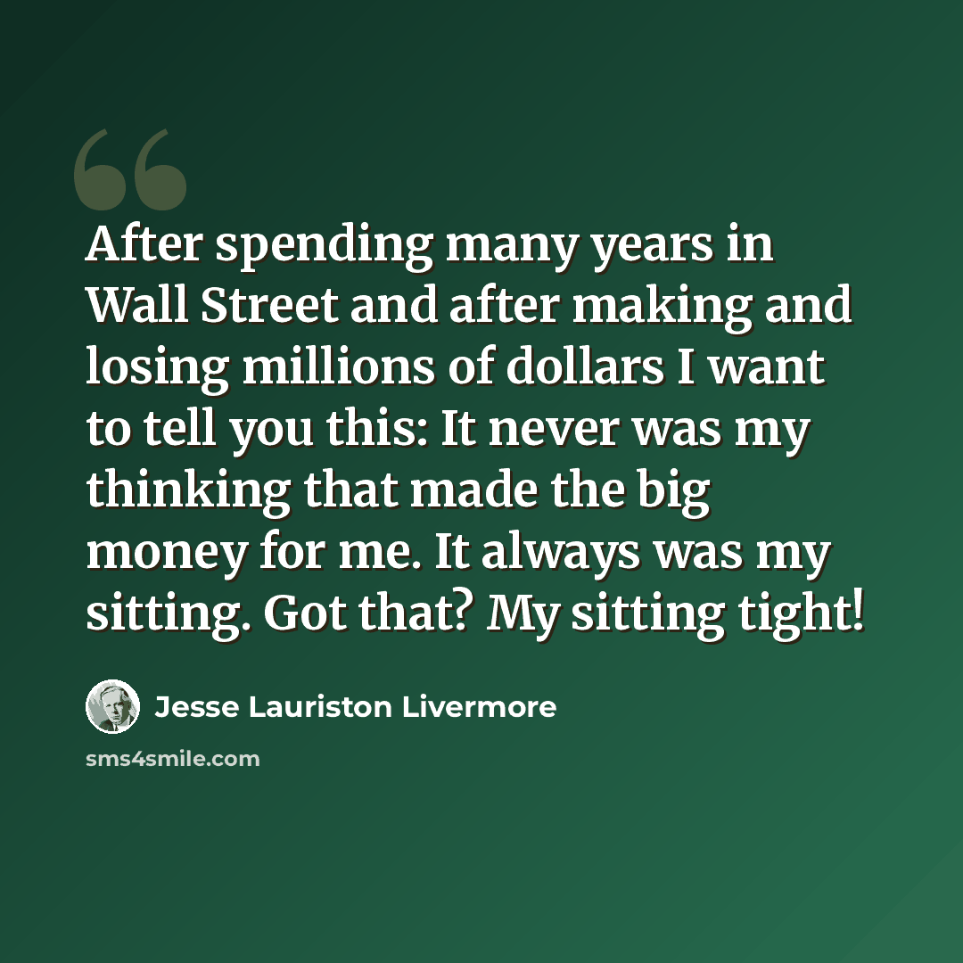 “After spending many years in Wall Street and after making and losing millions of dollars I want to tell you this: It never was my thinking that made the big money for me. It always was my sitting. Got that? My sitting tight!” quote by Jesse Lauriston Livermore