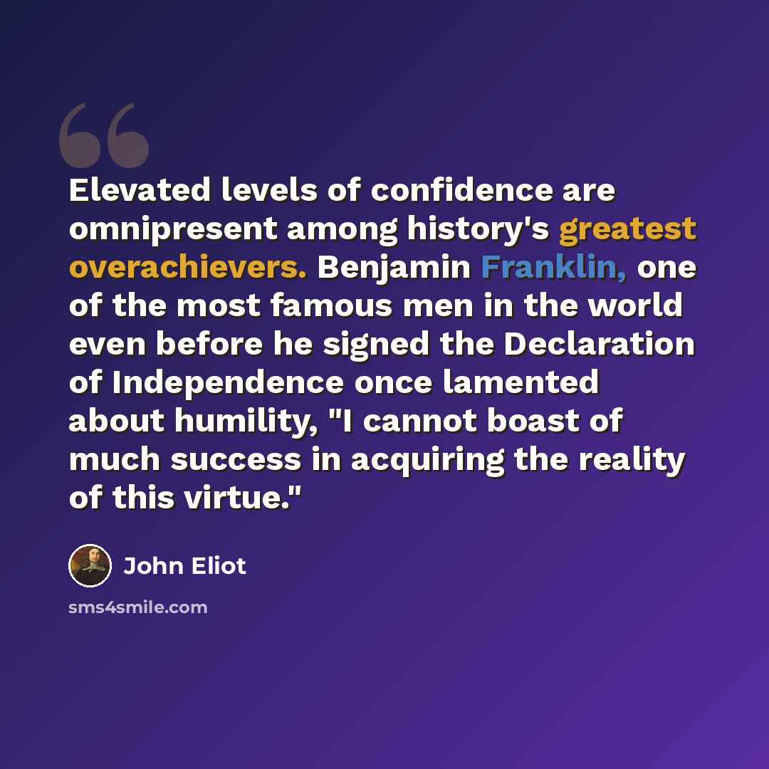 “Elevated levels of confidence are omnipresent among history's greatest overachievers. Benjamin Franklin, one of the most famous men in the world even before he signed the Declaration of Independence once lamented about humility, "I cannot boast of much success in acquiring the reality of this…” quote by John Eliot