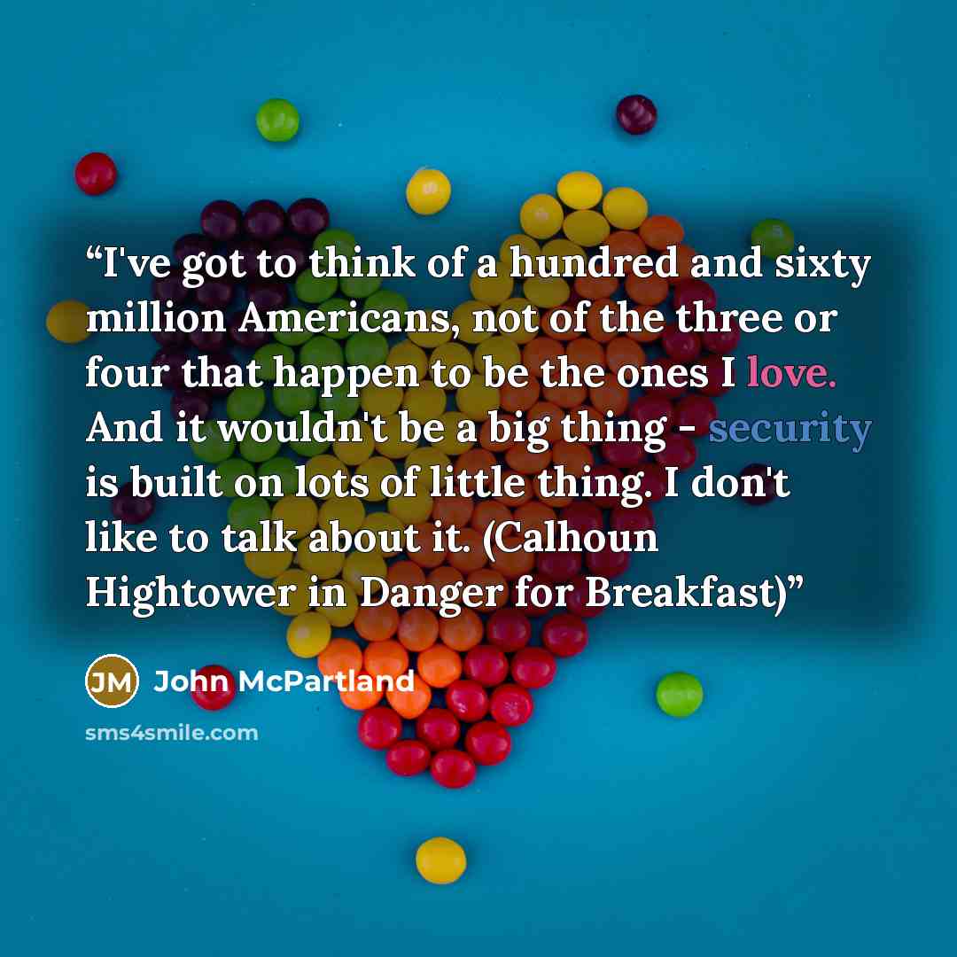 “I've got to think of a hundred and sixty million Americans, not of the three or four that happen to be the ones I love. And it wouldn't be a big thing - security is built on lots of little thing. I don't like to talk about it. (Calhoun Hightower in Danger for Breakfast)” quote by John McPartland