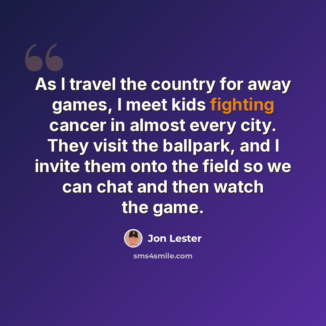 “As I travel the country for away games, I meet kids fighting cancer in almost every city. They visit the ballpark, and I invite them onto the field so we can chat and then watch the game.” quote by Jon Lester