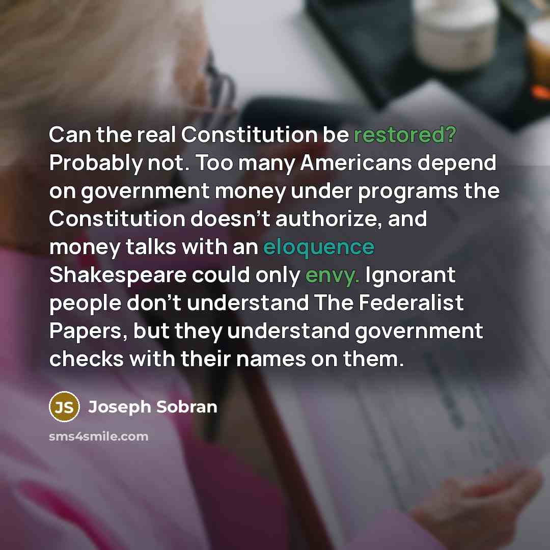 “Can the real Constitution be restored? Probably not. Too many Americans depend on government money under programs the Constitution doesn't authorize, and money talks with an eloquence Shakespeare could only envy. Ignorant people don't understand The Federalist Papers, but they understand…” quote by Joseph Sobran
