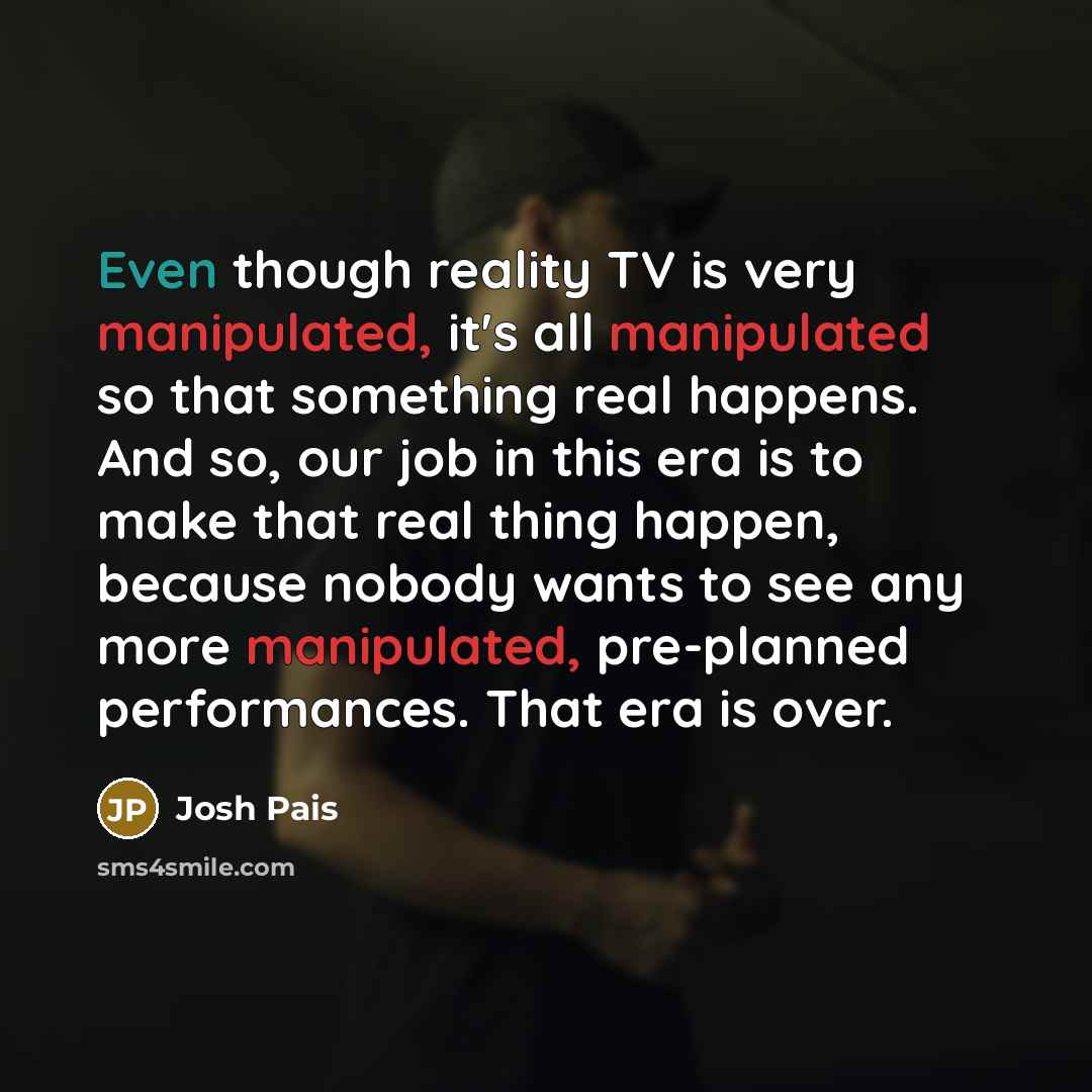 “Even though reality TV is very manipulated, it's all manipulated so that something real happens. And so, our job in this era is to make that real thing happen, because nobody wants to see any more manipulated, pre-planned performances. That era is over.” quote by Josh Pais