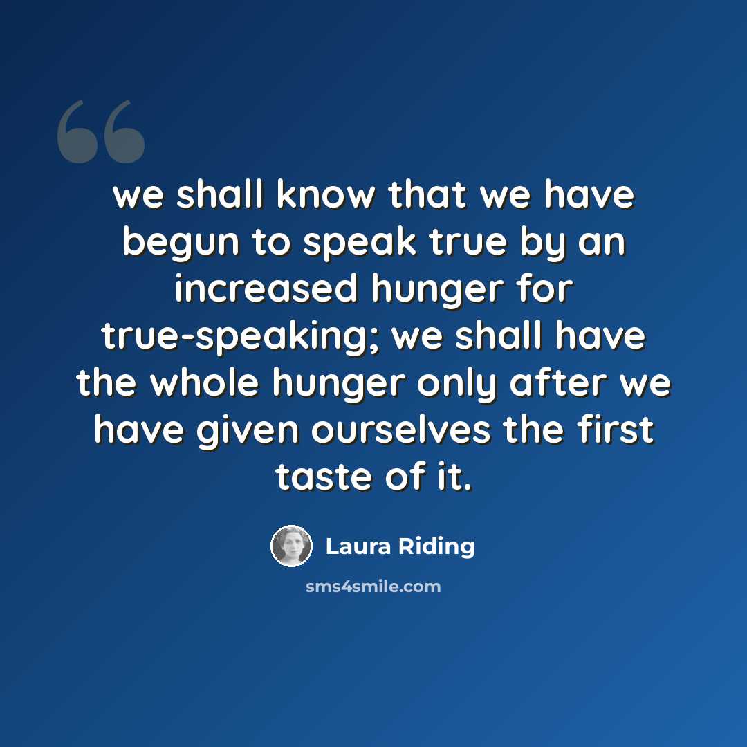 “we shall know that we have begun to speak true by an increased hunger for true-speaking; we shall have the whole hunger only after we have given ourselves the first taste of it.” quote by Laura Riding