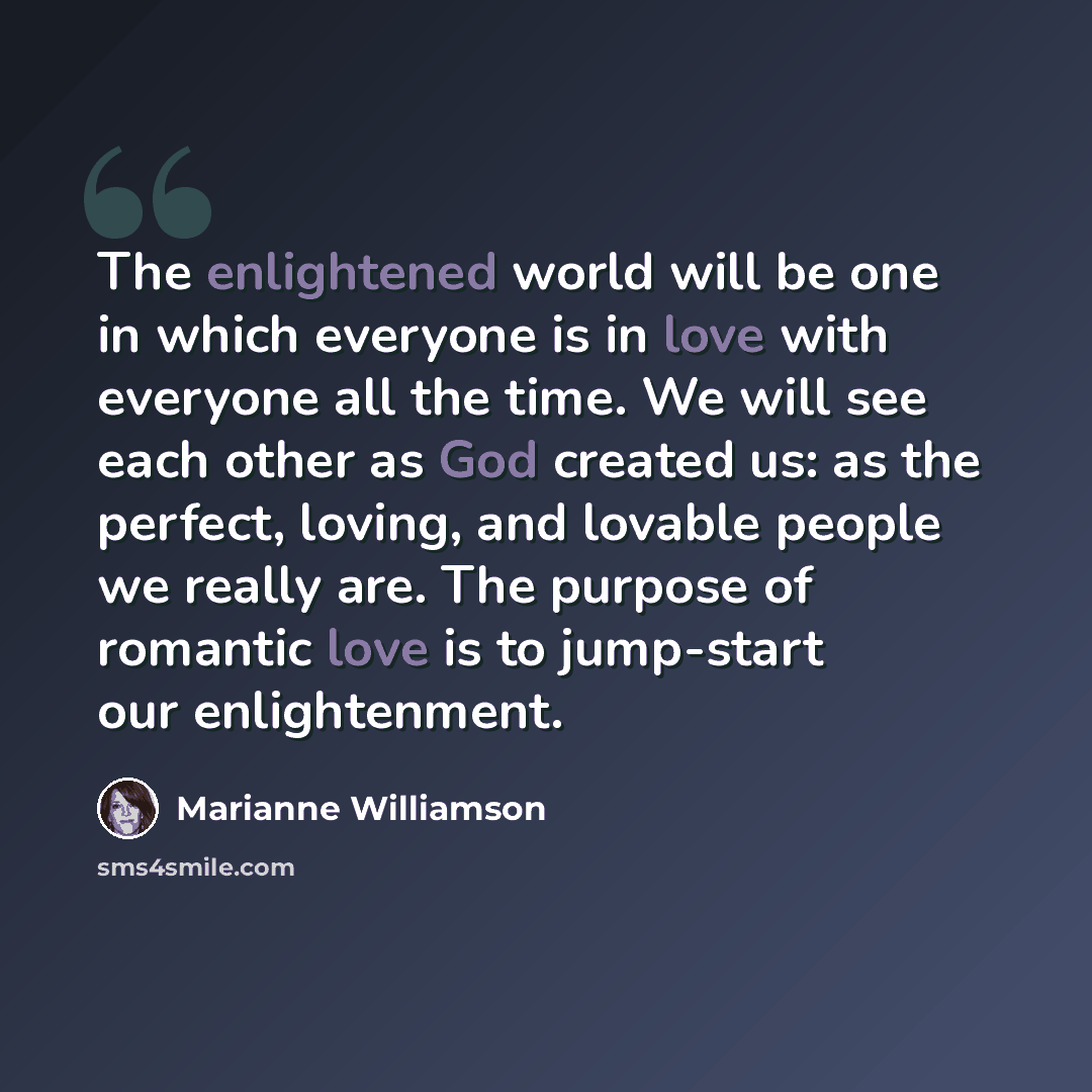 “The enlightened world will be one in which everyone is in love with everyone all the time. We will see each other as God created us: as the perfect, loving, and lovable people we really are. The purpose of romantic love is to jump-start our enlightenment.” quote by Marianne Williamson