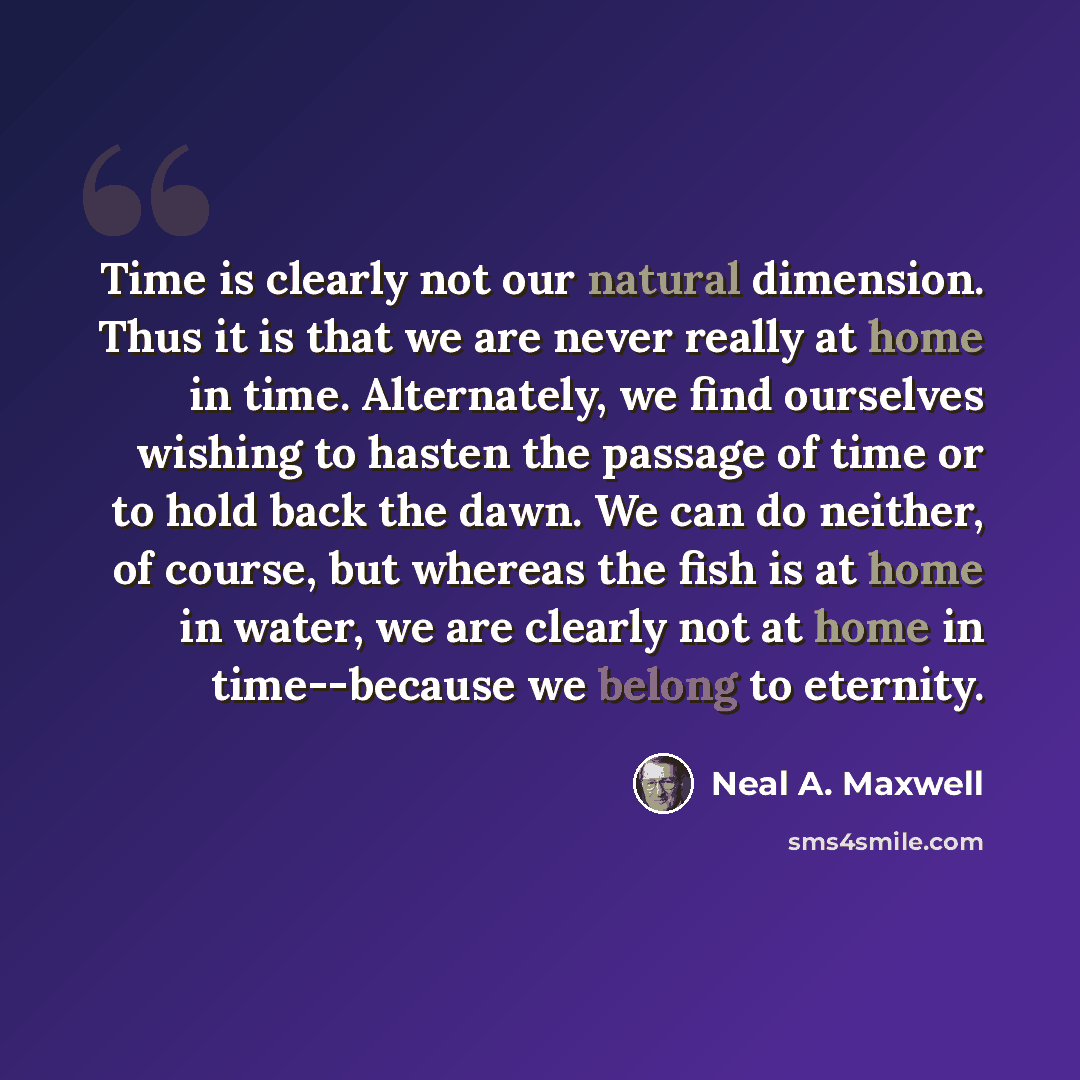 “Time is clearly not our natural dimension. Thus it is that we are never really at home in time. Alternately, we find ourselves wishing to hasten the passage of time or to hold back the dawn. We can do neither, of course, but whereas the fish is at home in water, we are clearly not at home in…” quote by Neal A. Maxwell