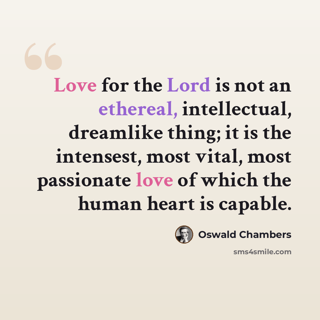 “Love for the Lord is not an ethereal, intellectual, dreamlike thing; it is the intensest, most vital, most passionate love of which the human heart is capable.” quote by Oswald Chambers