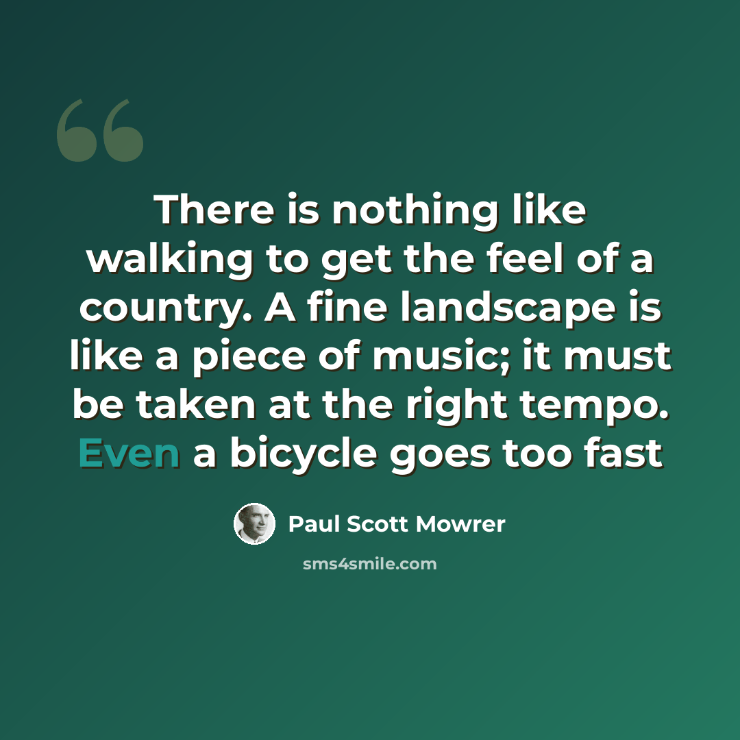 “There is nothing like walking to get the feel of a country. A fine landscape is like a piece of music; it must be taken at the right tempo. Even a bicycle goes too fast” quote by Paul Scott Mowrer