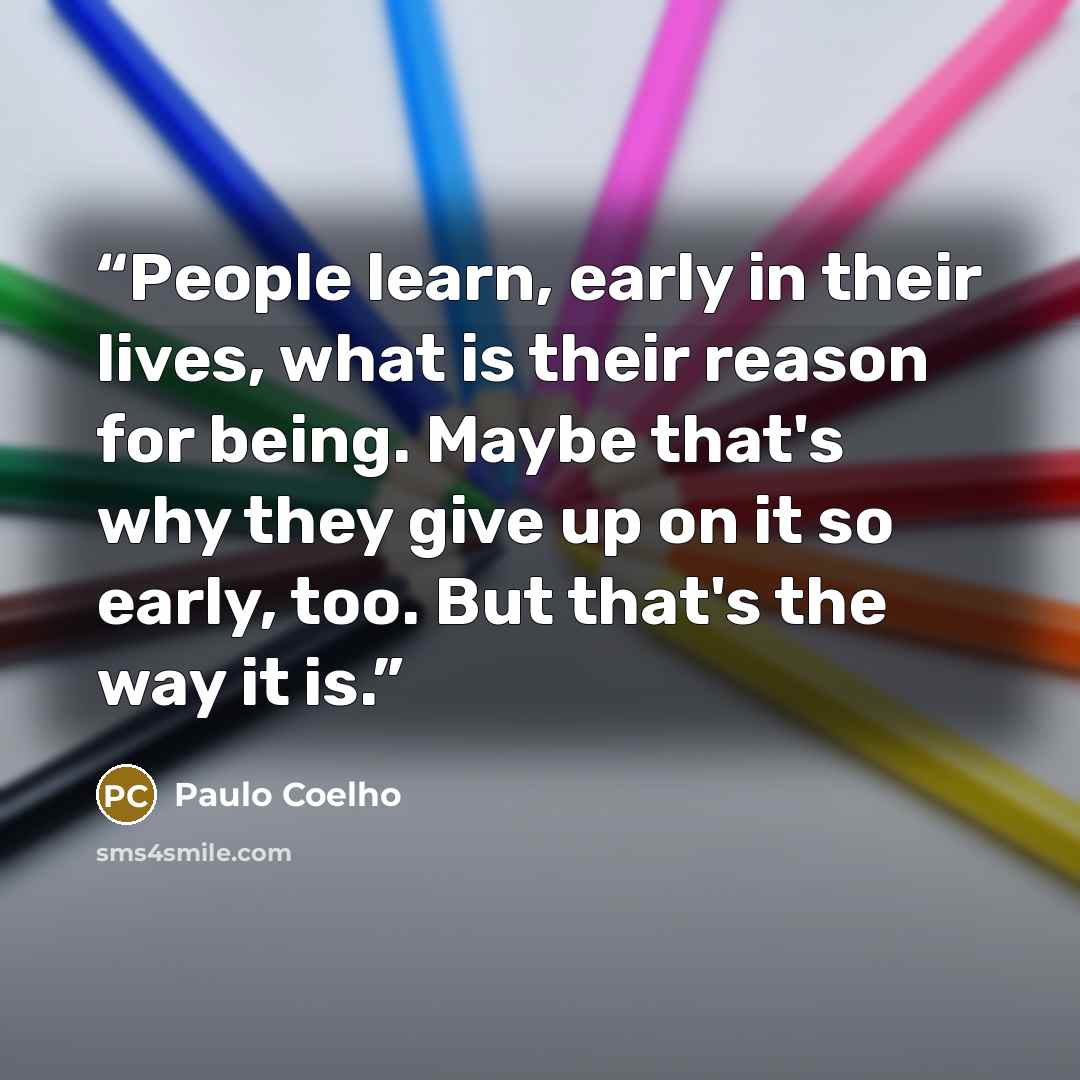 “People learn, early in their lives, what is their reason for being. Maybe that's why they give up on it so early, too. But that's the way it is.” quote by Paulo Coelho