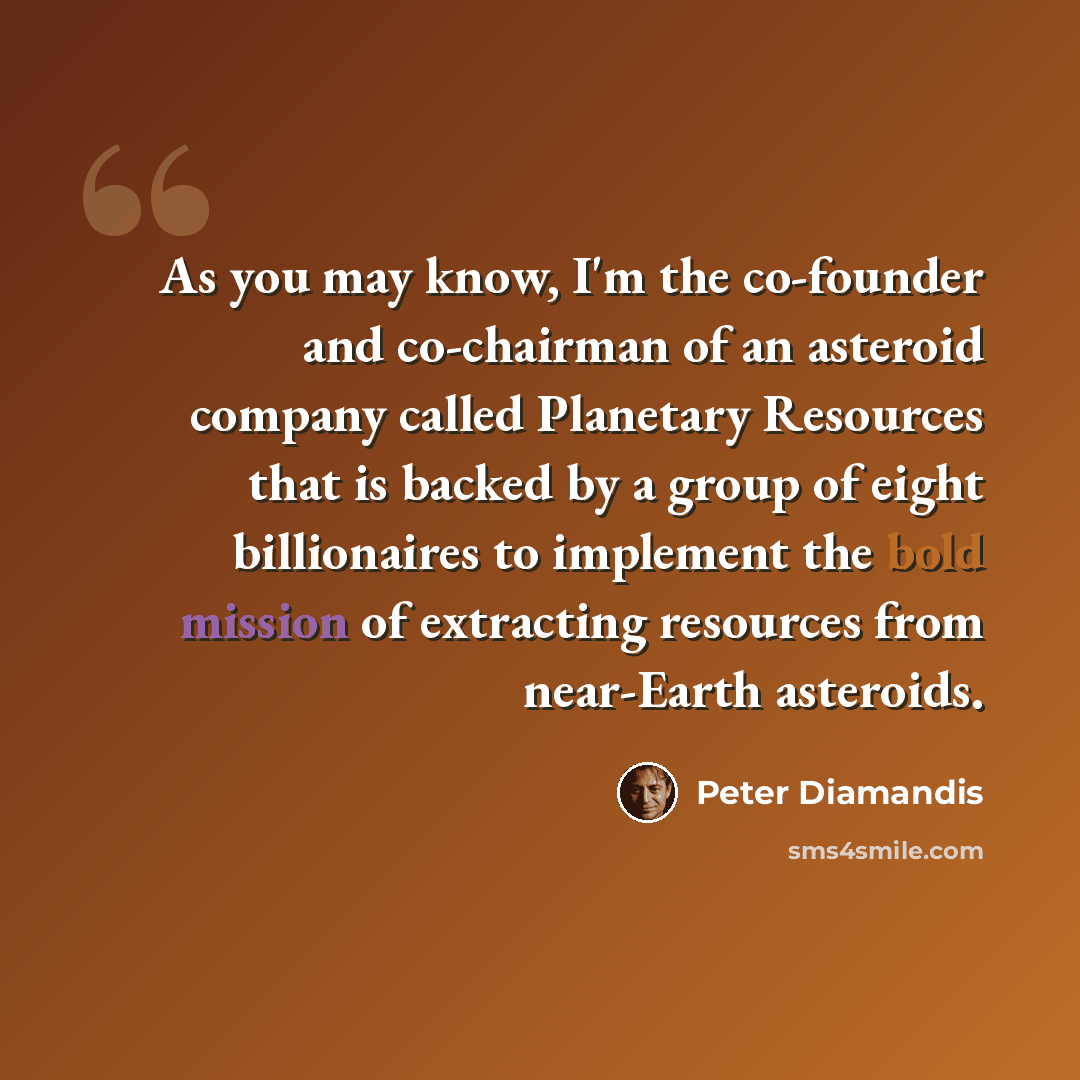 “As you may know, I'm the co-founder and co-chairman of an asteroid company called Planetary Resources that is backed by a group of eight billionaires to implement the bold mission of extracting resources from near-Earth asteroids.” quote by Peter Diamandis