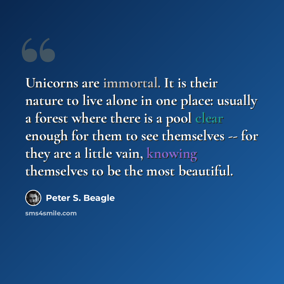 “Unicorns are immortal. It is their nature to live alone in one place: usually a forest where there is a pool clear enough for them to see themselves -- for they are a little vain, knowing themselves to be the most beautiful.” quote by Peter S. Beagle