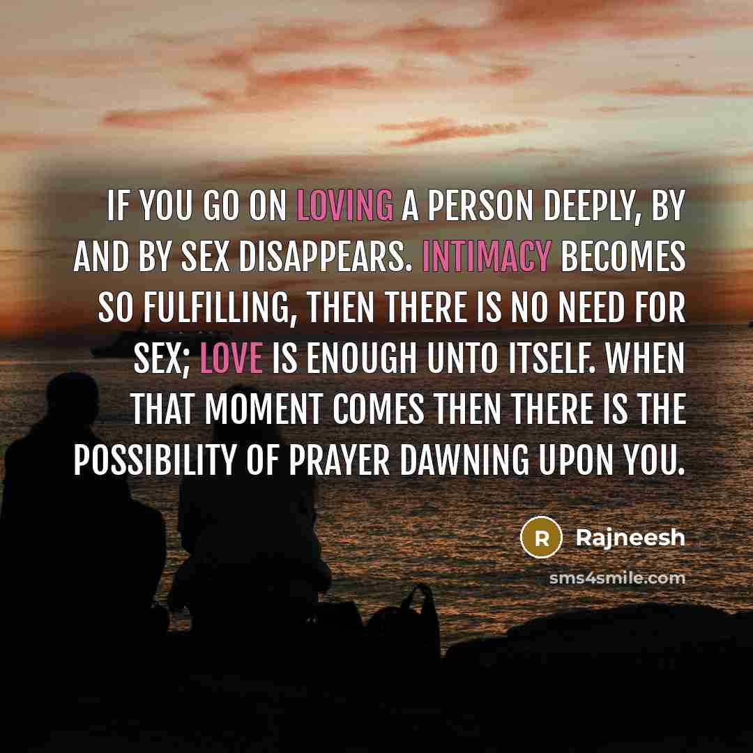 “If you go on loving a person deeply, by and by sex disappears. Intimacy becomes so fulfilling, then there is no need for sex; love is enough unto itself. When that moment comes then there is the possibility of prayer dawning upon you.” quote by Rajneesh