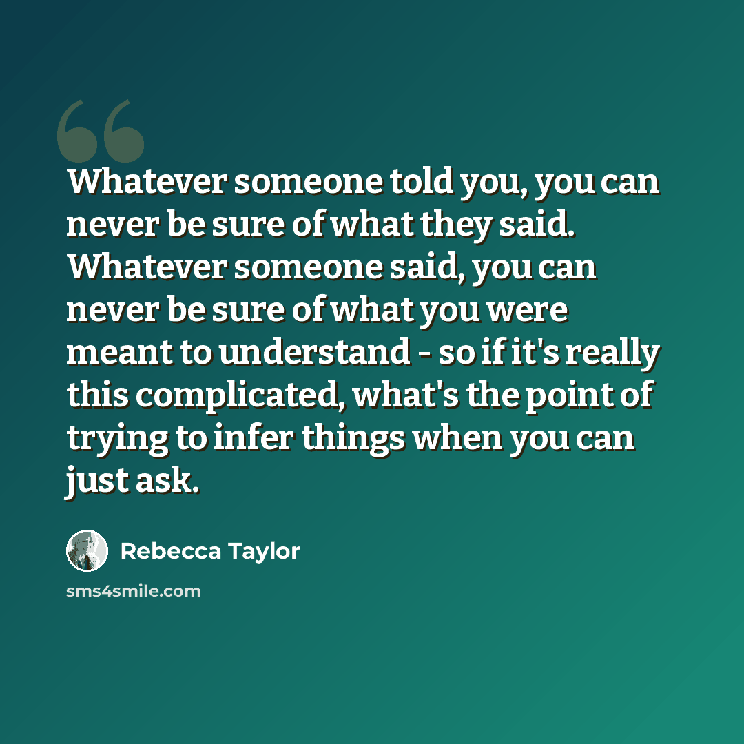 “Whatever someone told you, you can never be sure of what they said. Whatever someone said, you can never be sure of what you were meant to understand - so if it's really this complicated, what's the point of trying to infer things when you can just ask.” quote by Rebecca Taylor