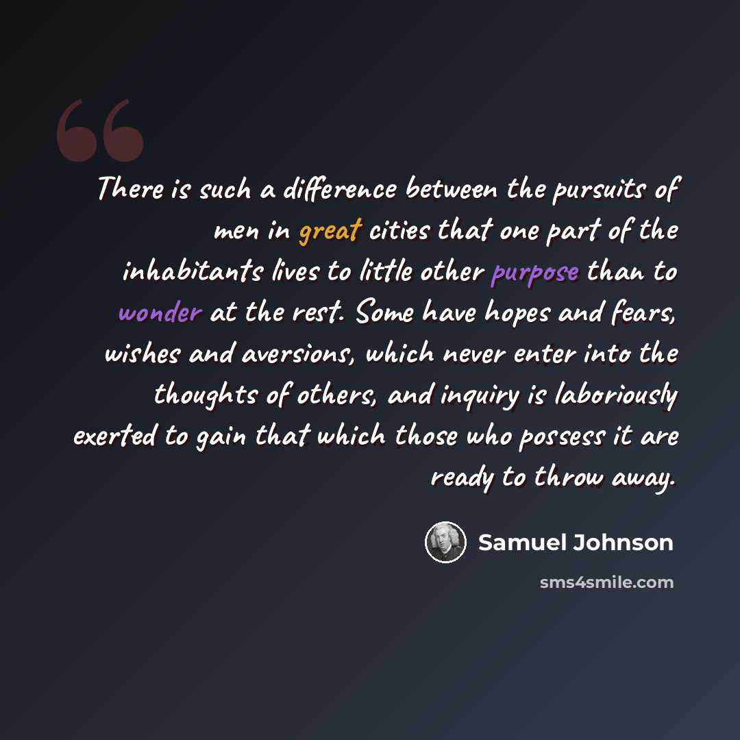 “There is such a difference between the pursuits of men in great cities that one part of the inhabitants lives to little other purpose than to wonder at the rest. Some have hopes and fears, wishes and aversions, which never enter into the thoughts of others, and inquiry is laboriously exerted to…” quote by Samuel Johnson