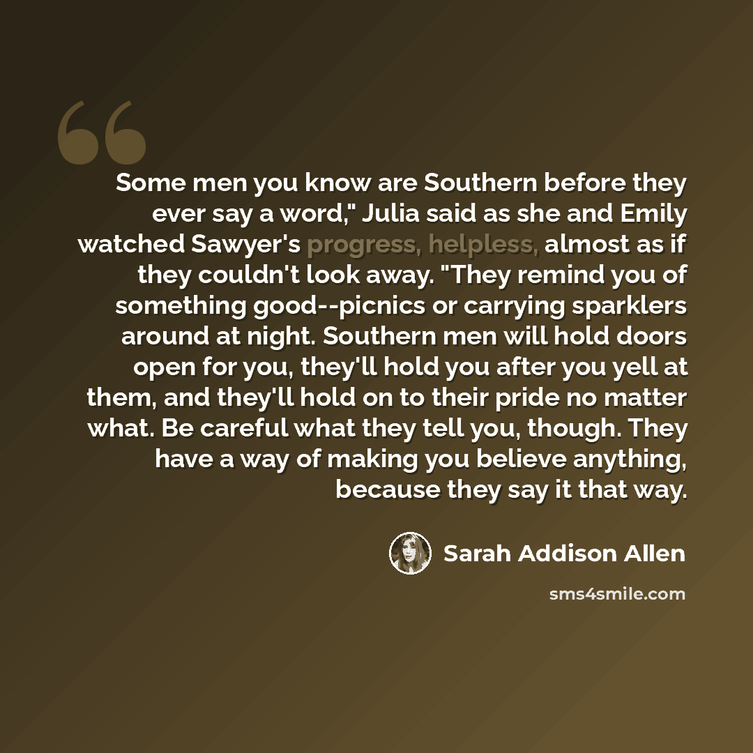 “Some men you know are Southern before they ever say a word," Julia said as she and Emily watched Sawyer's progress, helpless, almost as if they couldn't look away. "They remind you of something good--picnics or carrying sparklers around at night. Southern men will hold doors open for you, they'll…” quote by Sarah Addison Allen