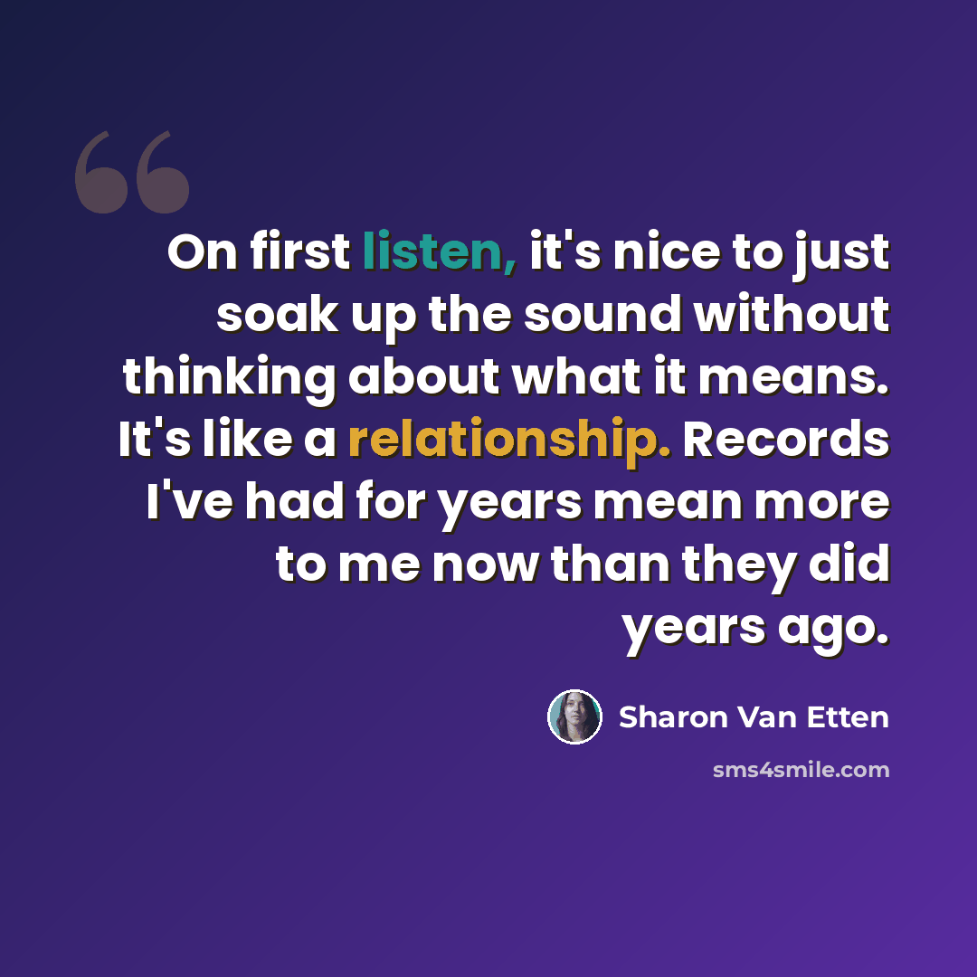“On first listen, it's nice to just soak up the sound without thinking about what it means. It's like a relationship. Records I've had for years mean more to me now than they did years ago.” quote by Sharon Van Etten