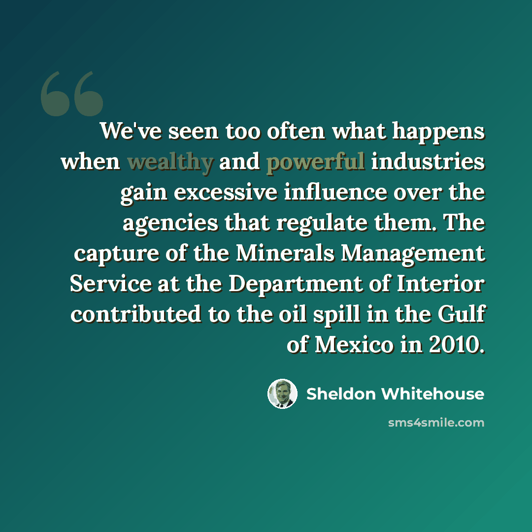 “We've seen too often what happens when wealthy and powerful industries gain excessive influence over the agencies that regulate them. The capture of the Minerals Management Service at the Department of Interior contributed to the oil spill in the Gulf of Mexico in 2010.” quote by Sheldon Whitehouse
