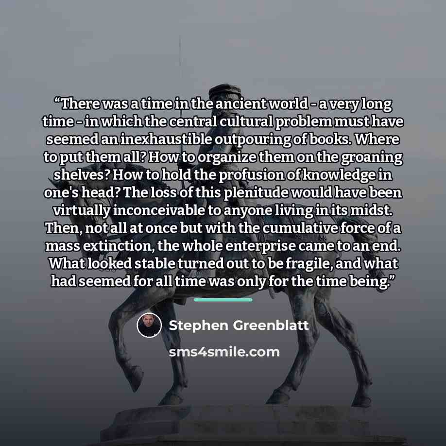 “There was a time in the ancient world - a very long time - in which the central cultural problem must have seemed an inexhaustible outpouring of books. Where to put them all? How to organize them on the groaning shelves? How to hold the profusion of knowledge in one's head? The loss of this…” quote by Stephen Greenblatt