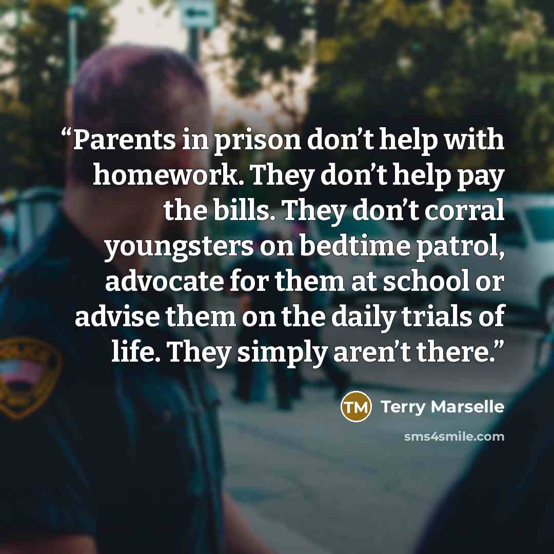 “Parents in prison don’t help with homework. They don’t help pay the bills. They don’t corral youngsters on bedtime patrol, advocate for them at school or advise them on the daily trials of life. They simply aren’t there.” quote by Terry Marselle