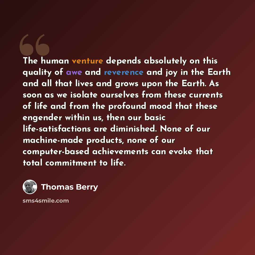 “The human venture depends absolutely on this quality of awe and reverence and joy in the Earth and all that lives and grows upon the Earth. As soon as we isolate ourselves from these currents of life and from the profound mood that these engender within us, then our basic life-satisfactions are…” quote by Thomas Berry