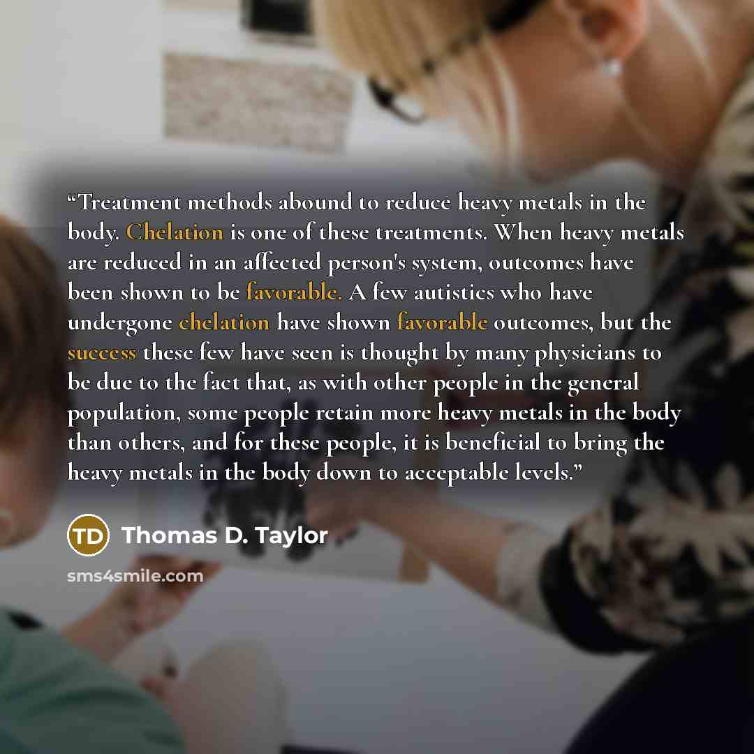 “Treatment methods abound to reduce heavy metals in the body. Chelation is one of these treatments. When heavy metals are reduced in an affected person's system, outcomes have been shown to be favorable. A few autistics who have undergone chelation have shown favorable outcomes, but the success…” quote by Thomas D. Taylor