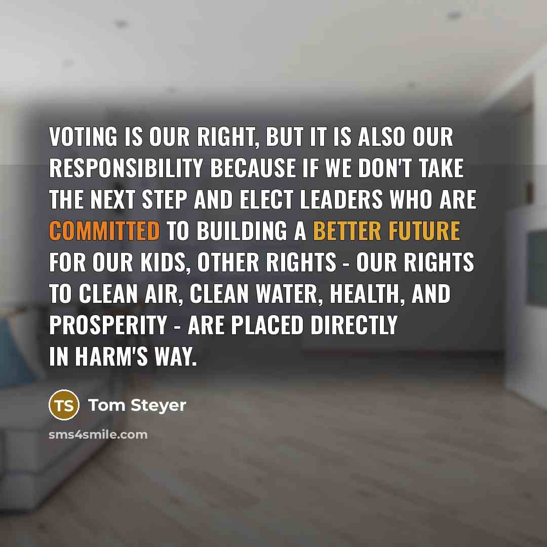 “Voting is our right, but it is also our responsibility because if we don't take the next step and elect leaders who are committed to building a better future for our kids, other rights - our rights to clean air, clean water, health, and prosperity - are placed directly in harm's way.” quote by Tom Steyer