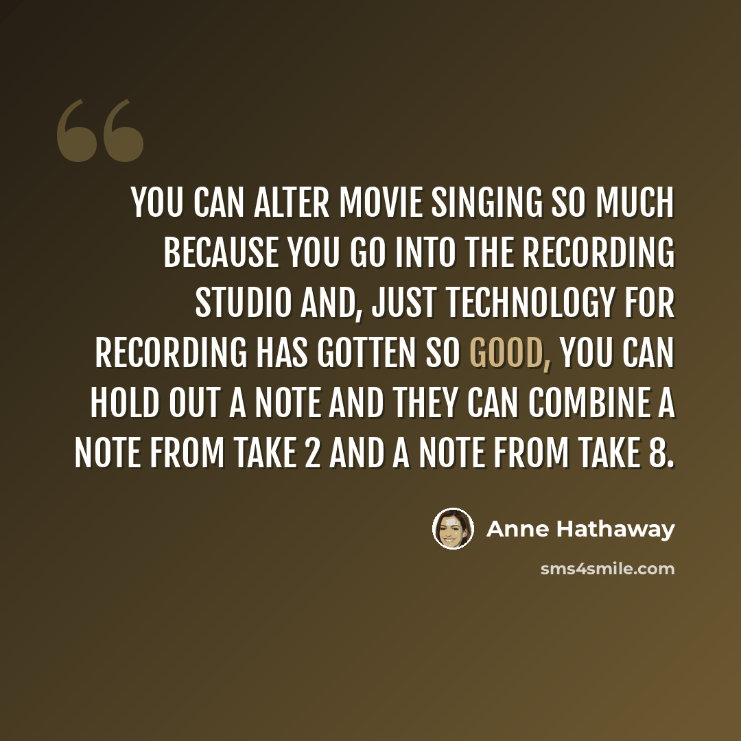 “You can alter movie singing so much because you go into the recording studio and, just technology for recording has gotten so good, you can hold out a note and they can combine a note from take 2 and a note from take 8.” quote by Anne Hathaway