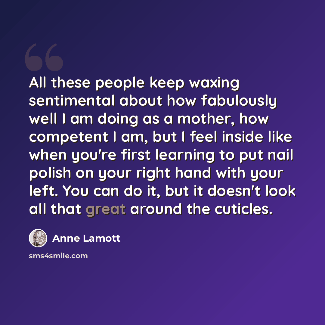 “All these people keep waxing sentimental about how fabulously well I am doing as a mother, how competent I am, but I feel inside like when you're first learning to put nail polish on your right hand with your left. You can do it, but it doesn't look all that great around the cuticles.” quote by Anne Lamott