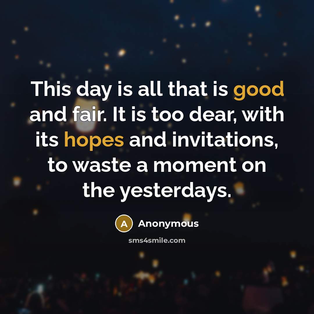 “This day is all that is good and fair. It is too dear, with its hopes and invitations, to waste a moment on the yesterdays.” quote by Anonymous