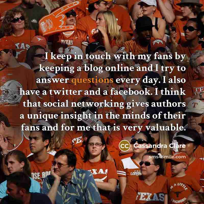 “I keep in touch with my fans by keeping a blog online and I try to answer questions every day. I also have a twitter and a facebook. I think that social networking gives authors a unique insight in the minds of their fans and for me that is very valuable.” quote by Cassandra Clare