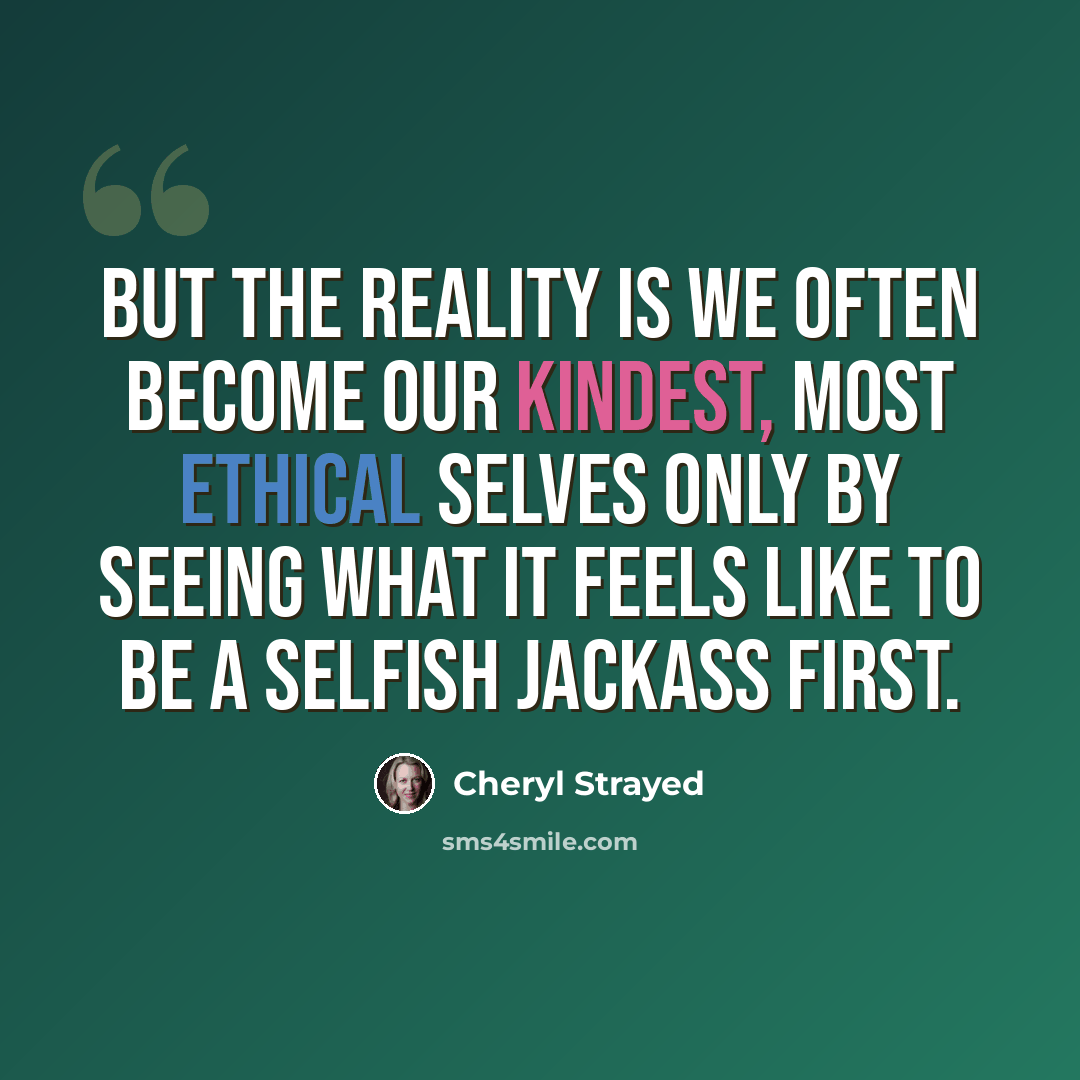 “But the reality is we often become our kindest, most ethical selves only by seeing what it feels like to be a selfish jackass first.” quote by Cheryl Strayed
