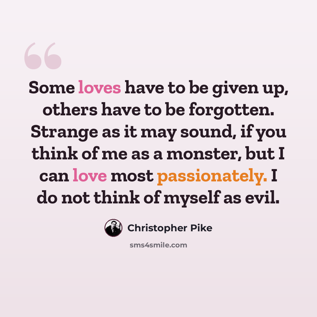 “Some loves have to be given up, others have to be forgotten. Strange as it may sound, if you think of me as a monster, but I can love most passionately. I do not think of myself as evil.” quote by Christopher Pike