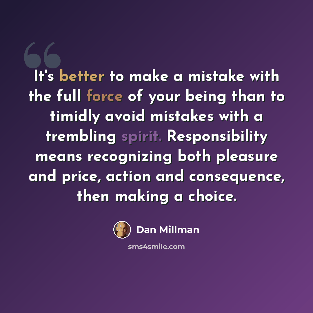 “It's better to make a mistake with the full force of your being than to timidly avoid mistakes with a trembling spirit. Responsibility means recognizing both pleasure and price, action and consequence, then making a choice.” quote by Dan Millman