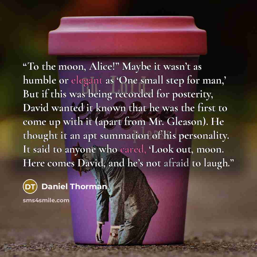 “To the moon, Alice!” Maybe it wasn’t as humble or elegant as ‘One small step for man,’ But if this was being recorded for posterity, David wanted it known that he was the first to come up with it (apart from Mr. Gleason). He thought it an apt summation of his personality. It said to anyone who…” quote by Daniel Thorman