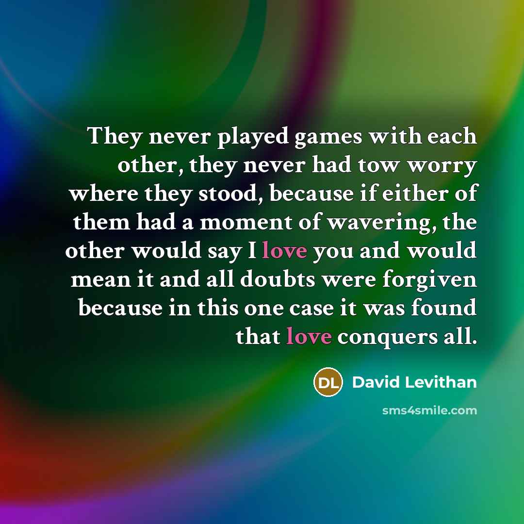 “They never played games with each other, they never had tow worry where they stood, because if either of them had a moment of wavering, the other would say I love you and would mean it and all doubts were forgiven because in this one case it was found that love conquers all.” quote by David Levithan