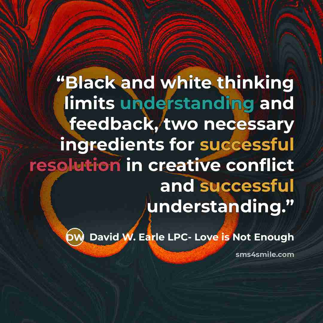 “Black and white thinking limits understanding and feedback, two necessary ingredients for successful resolution in creative conflict and successful understanding.” quote by David W. Earle LPC- Love is Not Enough