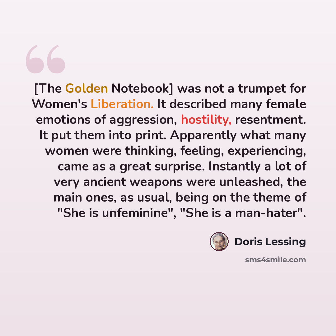 “[The Golden Notebook] was not a trumpet for Women's Liberation. It described many female emotions of aggression, hostility, resentment. It put them into print. Apparently what many women were thinking, feeling, experiencing, came as a great surprise. Instantly a lot of very ancient weapons were…” quote by Doris Lessing