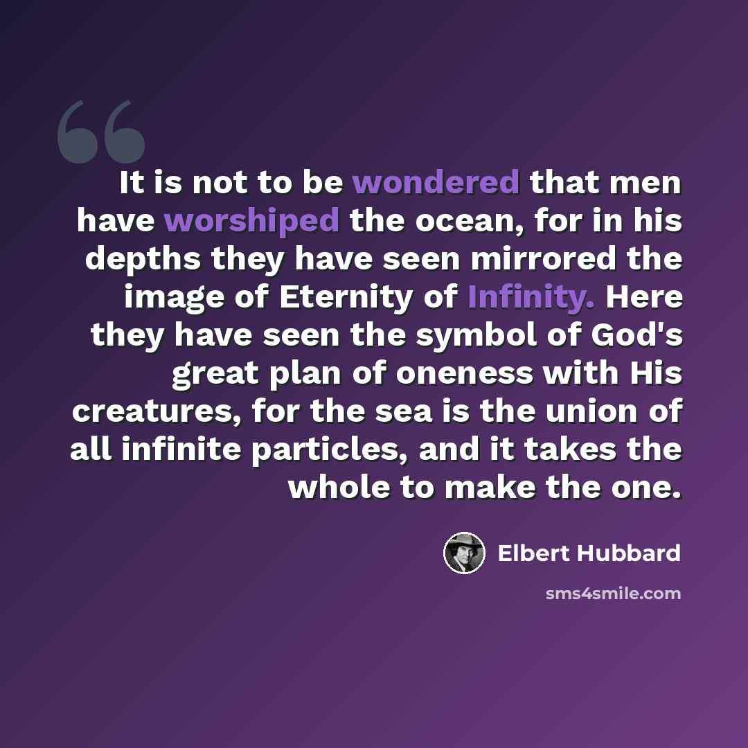 “It is not to be wondered that men have worshiped the ocean, for in his depths they have seen mirrored the image of Eternity of Infinity. Here they have seen the symbol of God's great plan of oneness with His creatures, for the sea is the union of all infinite particles, and it takes the whole to…” quote by Elbert Hubbard