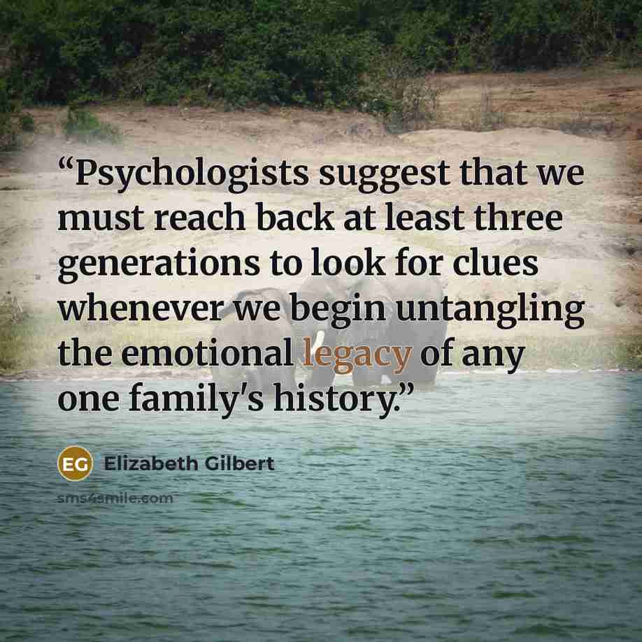 “Psychologists suggest that we must reach back at least three generations to look for clues whenever we begin untangling the emotional legacy of any one family's history.” quote by Elizabeth Gilbert