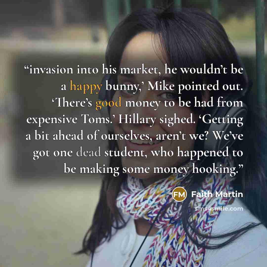 “invasion into his market, he wouldn’t be a happy bunny,’ Mike pointed out. ‘There’s good money to be had from expensive Toms.’ Hillary sighed. ‘Getting a bit ahead of ourselves, aren’t we? We’ve got one dead student, who happened to be making some money hooking.” quote by Faith Martin